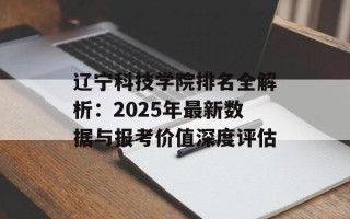 辽宁科技学院排名全解析：2025年最新数据与报考价值深度评估