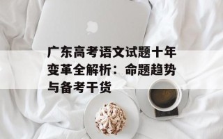 广东高考语文试题十年变革全解析：命题趋势与备考干货