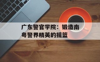 广东警官学院：锻造南粤警界精英的摇篮