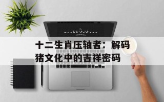 十二生肖压轴者：解码猪文化中的吉祥密码