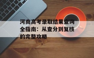 河南高考录取结果查询全指南：从查分到复核的完整攻略