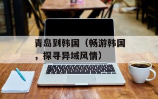 青岛到韩国（畅游韩国，探寻异域风情）
