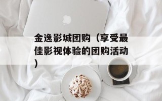 金逸影城团购（享受最佳影视体验的团购活动）
