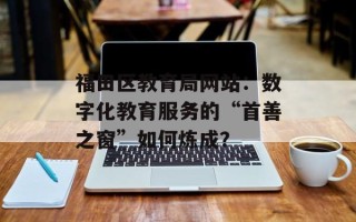 福田区教育局网站：数字化教育服务的“首善之窗”如何炼成？