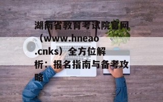 湖南省教育考试院官网（www.hneao.cnks）全方位解析：报名指南与备考攻略