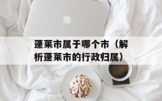 蓬莱市属于哪个市（解析蓬莱市的行政归属）