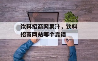 饮料招商网果汁，饮料招商网站哪个靠谱