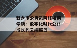 新乡市公务员网络培训学院：数字化时代公仆成长的云端摇篮