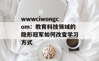 wwwciwongcom：教育科技领域的隐形冠军如何改变学习方式