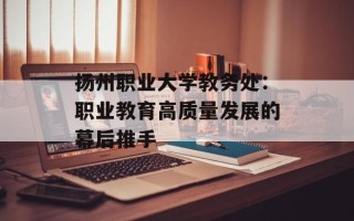 扬州职业大学教务处：职业教育高质量发展的幕后推手