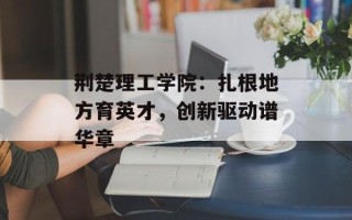 荆楚理工学院：扎根地方育英才，创新驱动谱华章