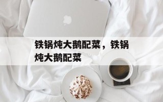 铁锅炖大鹅配菜，铁锅炖大鹅配菜