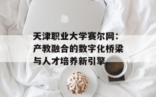 天津职业大学赛尔网：产教融合的数字化桥梁与人才培养新引擎