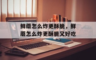 鲜蘑怎么炸更酥脆，鲜蘑怎么炸更酥脆又好吃