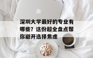 深圳大学最好的专业有哪些？这份超全盘点帮你避开选择焦虑
