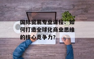 国际贸易专业课程：如何打造全球化商业思维的核心竞争力？