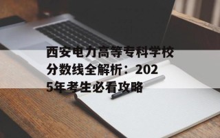 西安电力高等专科学校分数线全解析：2025年考生必看攻略