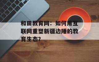 和田教育网：如何用互联网重塑新疆边陲的教育生态？