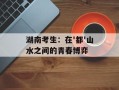 湖南考生：在'都'山水之间的青春博弈
