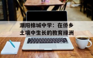 潮阳棉城中学：在侨乡土壤中生长的教育绿洲
