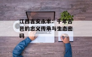 江西吉安永丰：千年古邑的忠义传承与生态密码
