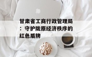 甘肃省工商行政管理局：守护陇原经济秩序的红色盾牌