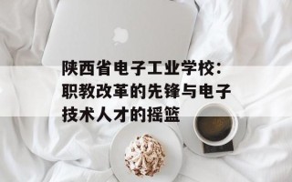 陕西省电子工业学校：职教改革的先锋与电子技术人才的摇篮