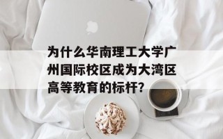 为什么华南理工大学广州国际校区成为大湾区高等教育的标杆？
