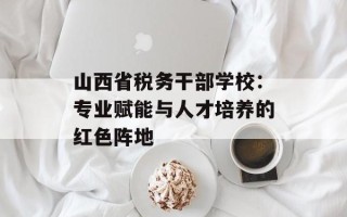 山西省税务干部学校：专业赋能与人才培养的红色阵地