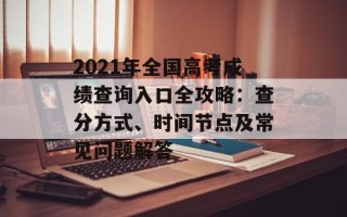 2021年全国高考成绩查询入口全攻略：查分方式、时间节点及常见问题解答