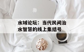 水域论坛：当代民间治水智慧的线上集结号
