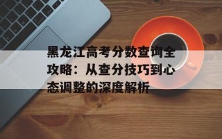 黑龙江高考分数查询全攻略：从查分技巧到心态调整的深度解析