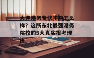 大连港务专修学院怎么样？这所东北最强港务院校的5大真实报考理由