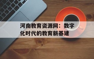 河南教育资源网：数字化时代的教育新基建