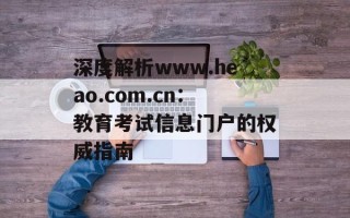 深度解析www.heao.com.cn：教育考试信息门户的权威指南
