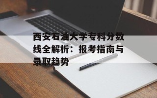 西安石油大学专科分数线全解析：报考指南与录取趋势