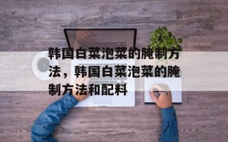 韩国白菜泡菜的腌制方法，韩国白菜泡菜的腌制方法和配料