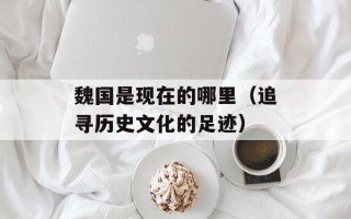 魏国是现在的哪里（追寻历史文化的足迹）