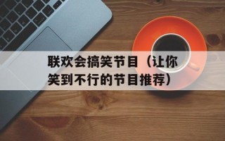 联欢会搞笑节目（让你笑到不行的节目推荐）