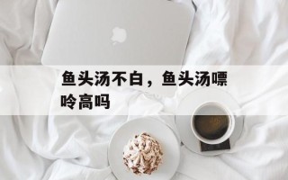 鱼头汤不白，鱼头汤嘌呤高吗