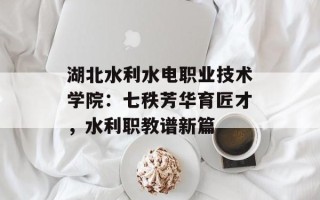 湖北水利水电职业技术学院：七秩芳华育匠才，水利职教谱新篇
