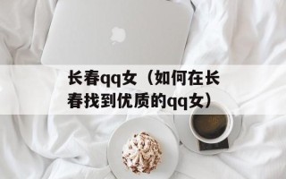 长春qq女（如何在长春找到优质的qq女）