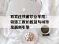 石家庄铁道职业学院：铁道工匠的摇篮与城市发展新引擎
