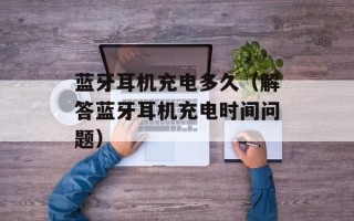蓝牙耳机充电多久（解答蓝牙耳机充电时间问题）