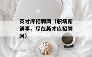 英才库招聘网（职场新鲜事，尽在英才库招聘网）