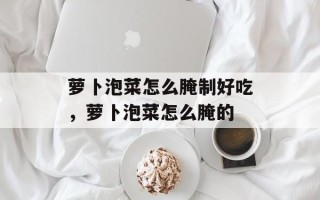 萝卜泡菜怎么腌制好吃，萝卜泡菜怎么腌的