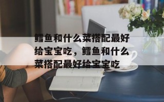 鳕鱼和什么菜搭配最好给宝宝吃，鳕鱼和什么菜搭配最好给宝宝吃