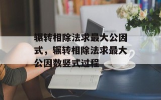 辗转相除法求最大公因式，辗转相除法求最大公因数竖式过程