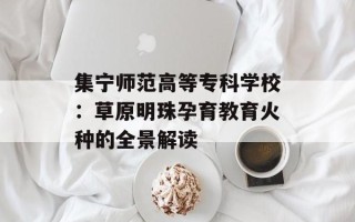 集宁师范高等专科学校：草原明珠孕育教育火种的全景解读