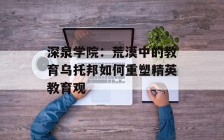 深泉学院：荒漠中的教育乌托邦如何重塑精英教育观